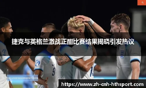 捷克与英格兰激战正酣比赛结果揭晓引发热议